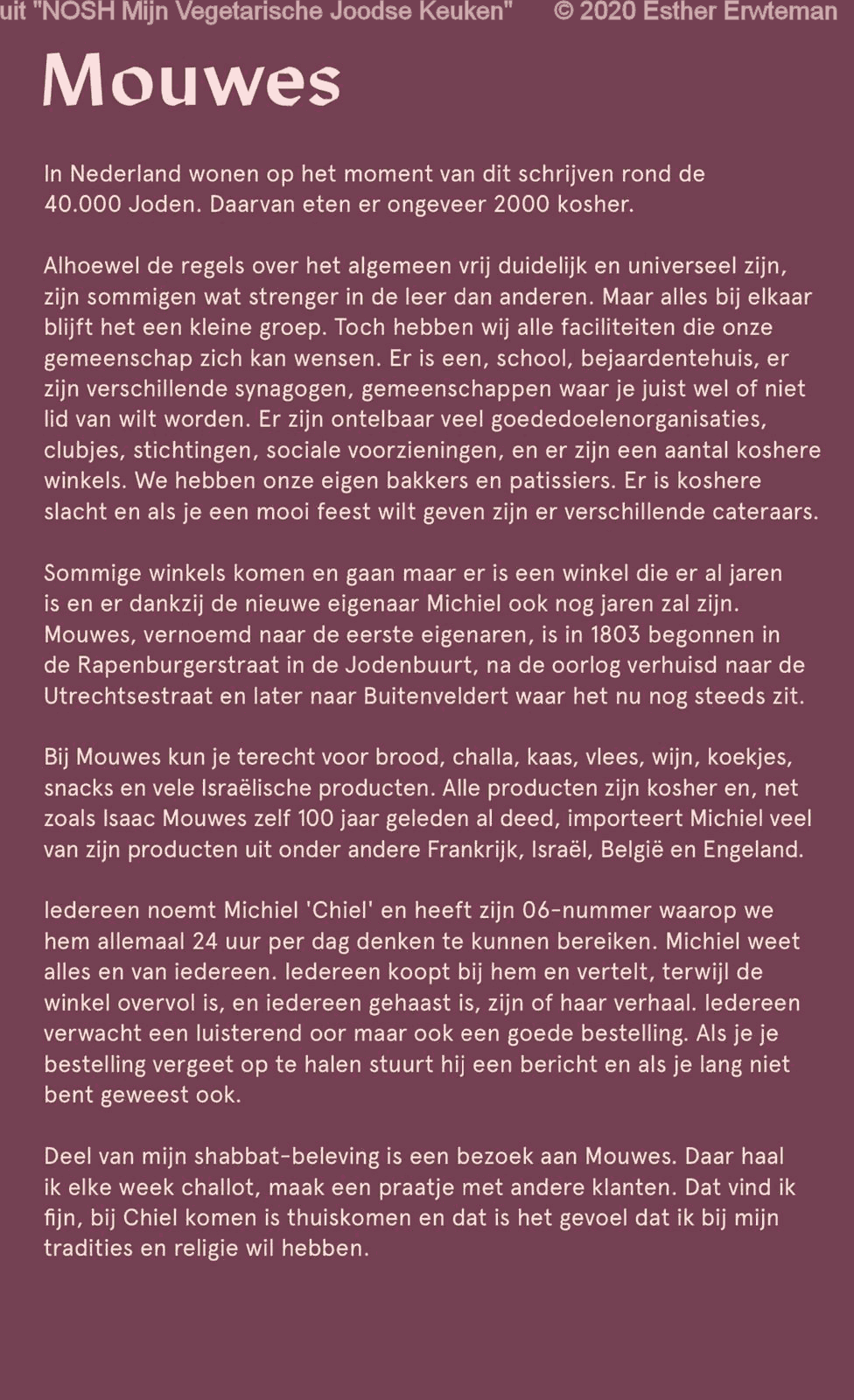 uit 'NOSH Mijn Vegetarische Joodse Keuken' © 2020 Esther Erwteman

Mouwes

In Nederland wonen op het moment van dit schrijven rond de
40.000 Joden. Daarvan eten er ongeveer 2000 kosher.

Alhoewel de regeis over het algemeen vrij duidelijk en universeel zijn,
zijn sommigen wat strenger in de leer dan anderen, Maar alles bij elkaar
blijft het een kleine groep. Toch hebben wij alle faciliteiten die onze
gemeenschap zich kan wensen. Er is een, schooI‚ bejaardentehuis, er
zijn verschillende synagogen, gemeenschappen waar je juist weI of niet
iid van wilt worden. Er zijn ontelbaar veel goededoelenorganisaties,
clubjes, stichtingen, sociale voorzieningen, en er zijn een aantal koshere
winkels. We hebben onze eigen bakkers en patissiers. Er is koshere
slacht en als je een mooi feest wilt geven zijn er verschillende cateraars.

Sommige winkels komen en gaan maar er is een winkel die er al jaren
is en er dankzij de nieuwe eigenaar Michiel ook nog jaren zal zijn.
Mouwes, vernoemd naar de eerste eigenaren, is in 1803 begonnen in
de Rapenburgerstraat in de Jodenbuurt, na de oorlog verhuisd naar de
Utrechtsestraat en later naar Buitenveldert waar het nu nog steeds zit.

Bij Mouwes kun je terecht voor brood, chaIIa‚ kaas, vlees, wijn, koekjes,
snacks en vele Israelische producten. Alle producten zijn kosher en, net
zoals Isaac Mouwes zelf 100 jaar geleden al deed, importeert Michiel veel
van zijn producten uit onder andere Frankrijk‚ Israël, België en Engeland.

Iedereen noemt Michiel 'Chiel' en heeft zijn 06-nummer waarop we
hem allemaal 24 uur per dag denken te kunnen bereiken. Michiel weet
a|les en van iedereen. Iedereen koopt bij hem en vertelt, terwijl de
winkel overvol is, en iedereen gehaast is, zijn of haar verhaal. Iedereen
verwacht een luisterend oor maar ook een goede bestelling. Als je je
bestelling vergeet op te halen stuurt hij een berichten als je lang niet
bent geweest ook.

Deel van mijn shabbat-beleving is een bezoek aan Mouwes. Daar haal
ik elke week challot, maak een praatje met andere klanten. Dat vind ik
fijn‚ bij Chiel komen is thuiskomen en dat is het gevoel dat ik bij mijn
tradities en religie wil hebben.
